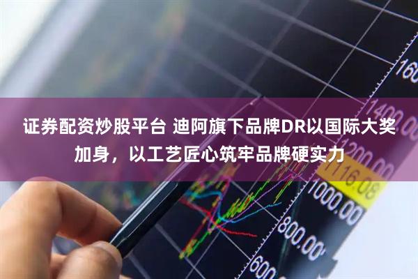 证券配资炒股平台 迪阿旗下品牌DR以国际大奖加身，以工艺匠心筑牢品牌硬实力