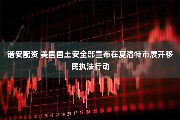 锴安配资 美国国土安全部宣布在夏洛特市展开移民执法行动