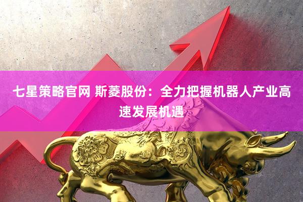 七星策略官网 斯菱股份：全力把握机器人产业高速发展机遇