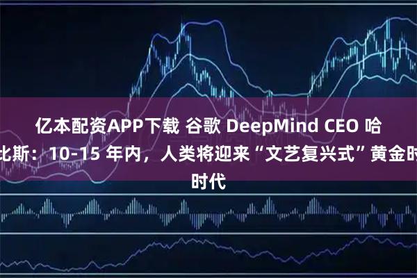 亿本配资APP下载 谷歌 DeepMind CEO 哈萨比斯：10-15 年内，人类将迎来“文艺复兴式”黄金时代