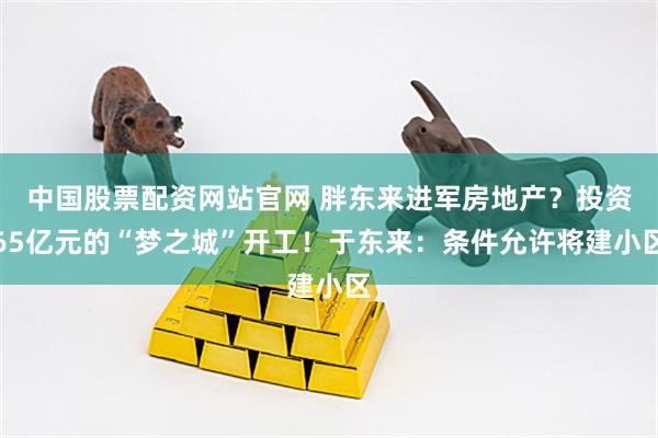 中国股票配资网站官网 胖东来进军房地产？投资65亿元的“梦之城”开工！于东来：条件允许将建小区