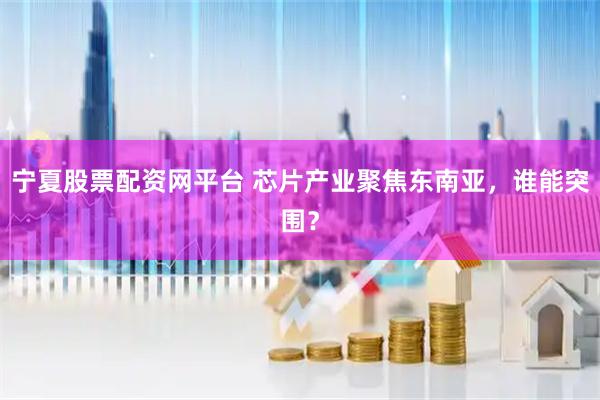 宁夏股票配资网平台 芯片产业聚焦东南亚，谁能突围？