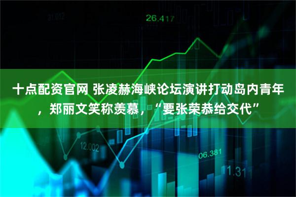 十点配资官网 张凌赫海峡论坛演讲打动岛内青年，郑丽文笑称羡慕，“要张荣恭给交代”